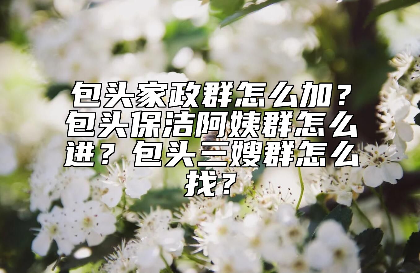 包头家政群怎么加？包头保洁阿姨群怎么进？包头三嫂群怎么找？