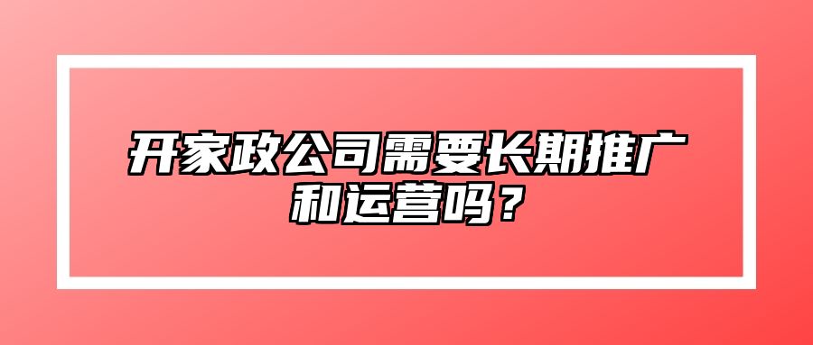 开家政公司需要长期推广和运营吗？