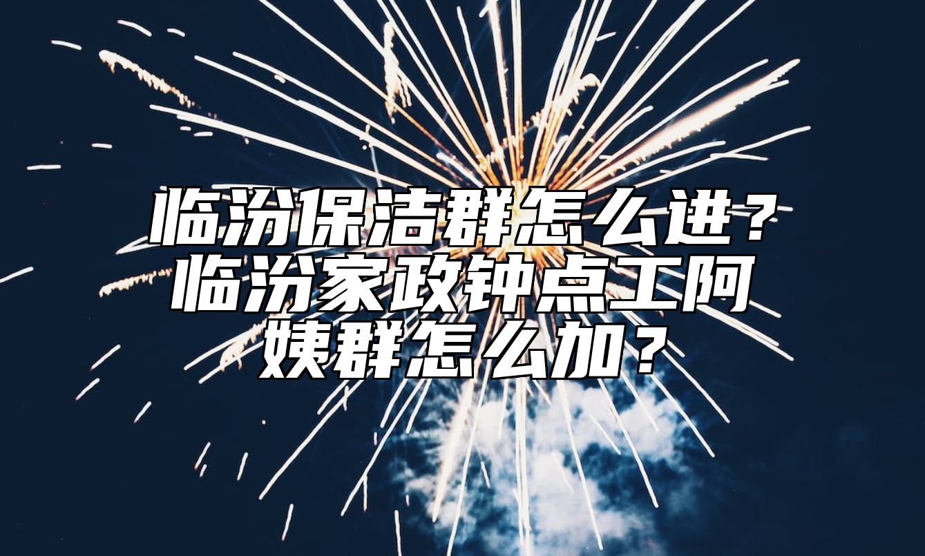 临汾保洁群怎么进？临汾家政钟点工阿姨群怎么加？