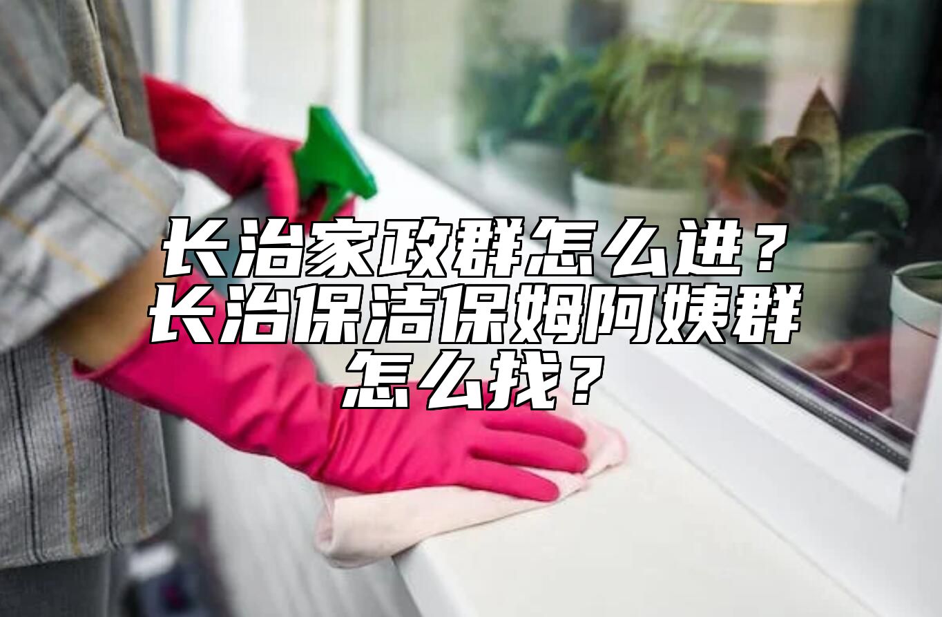 长治家政群怎么进？长治保洁保姆阿姨群怎么找？