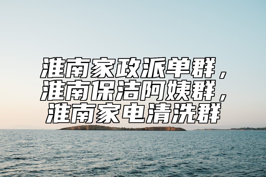 淮南家政派单群，淮南保洁阿姨群，淮南家电清洗群