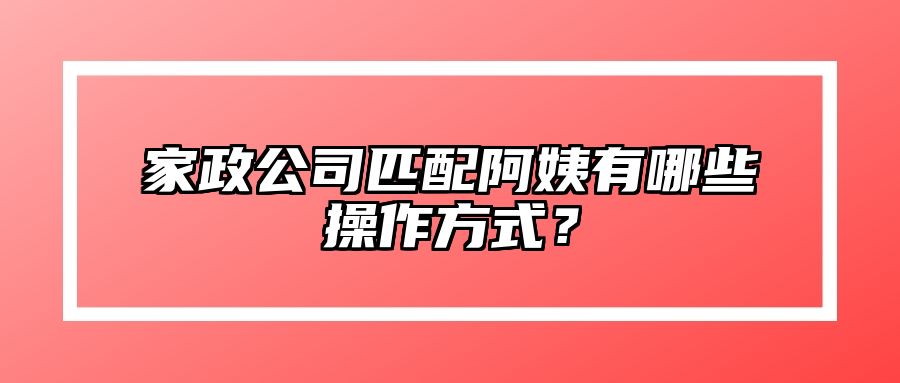 家政公司匹配阿姨有哪些操作方式？