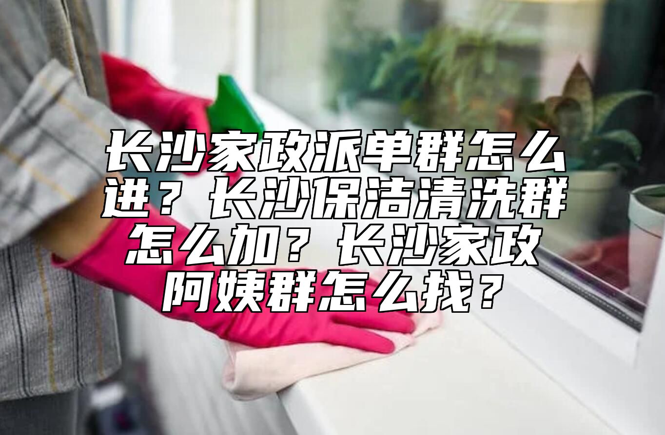 长沙家政派单群怎么进？长沙保洁清洗群怎么加？长沙家政阿姨群怎么找？