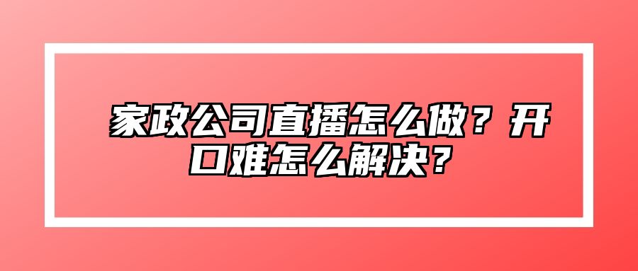 ​家政公司直播怎么做？开口难怎么解决？