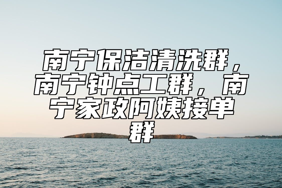南宁保洁清洗群，南宁钟点工群，南宁家政阿姨接单群