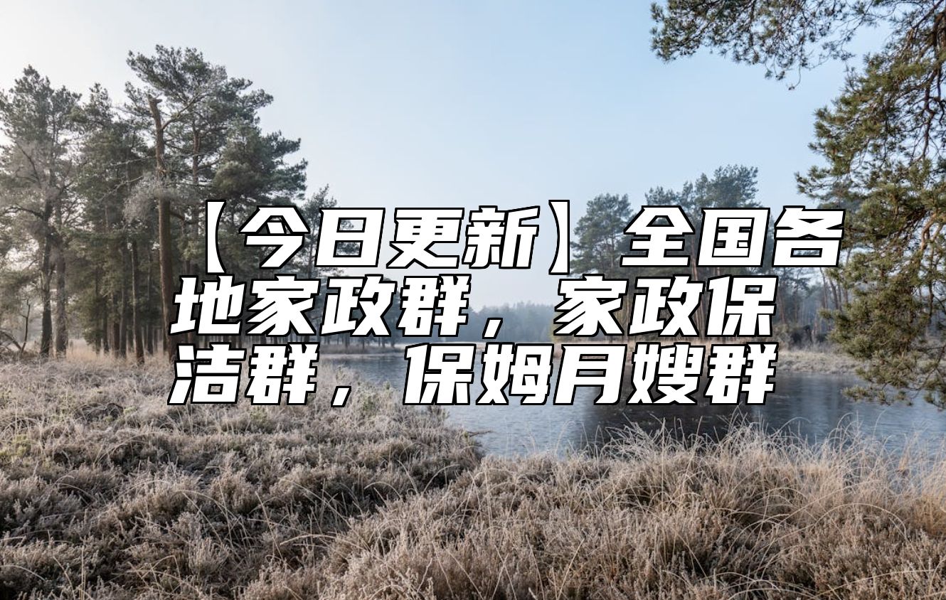 【今日更新】全国各地家政群，家政保洁群，保姆月嫂群