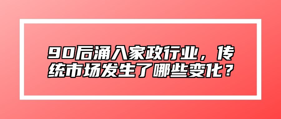 90后涌入家政行业，传统市场发生了哪些变化？