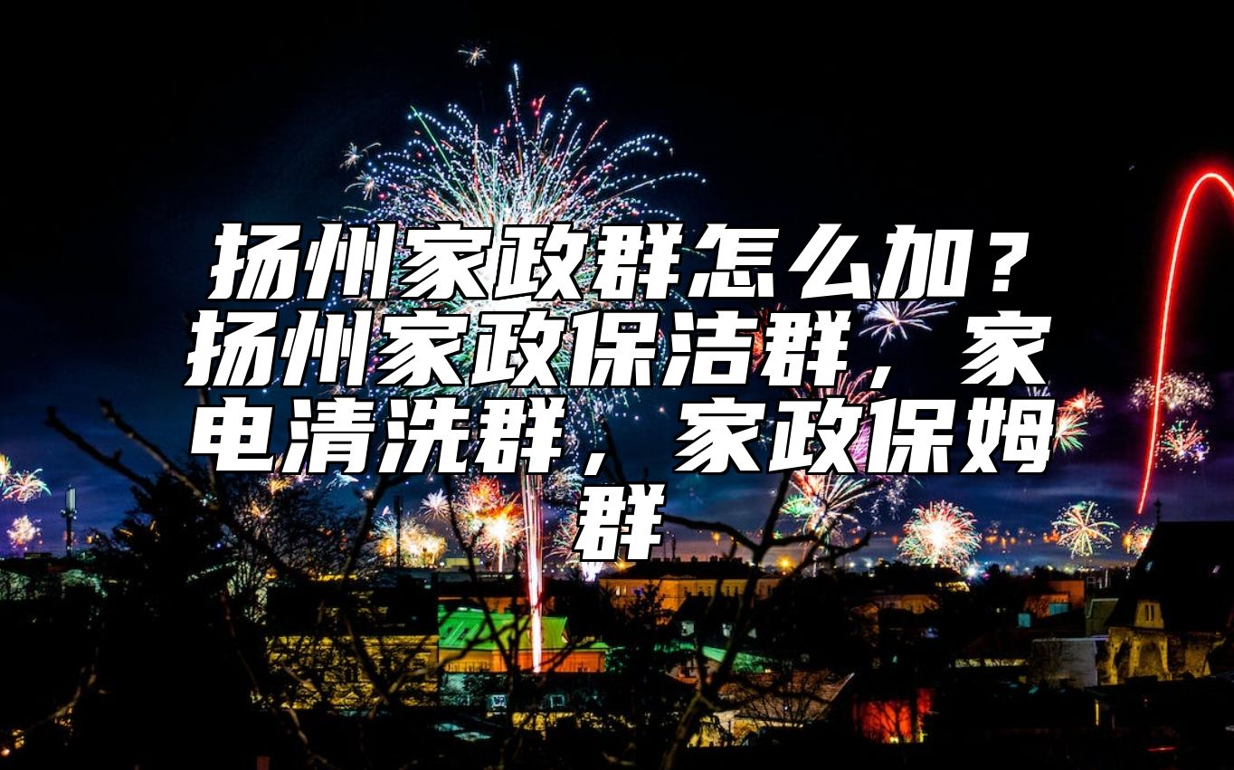 扬州家政群怎么加？扬州家政保洁群，家电清洗群，家政保姆群