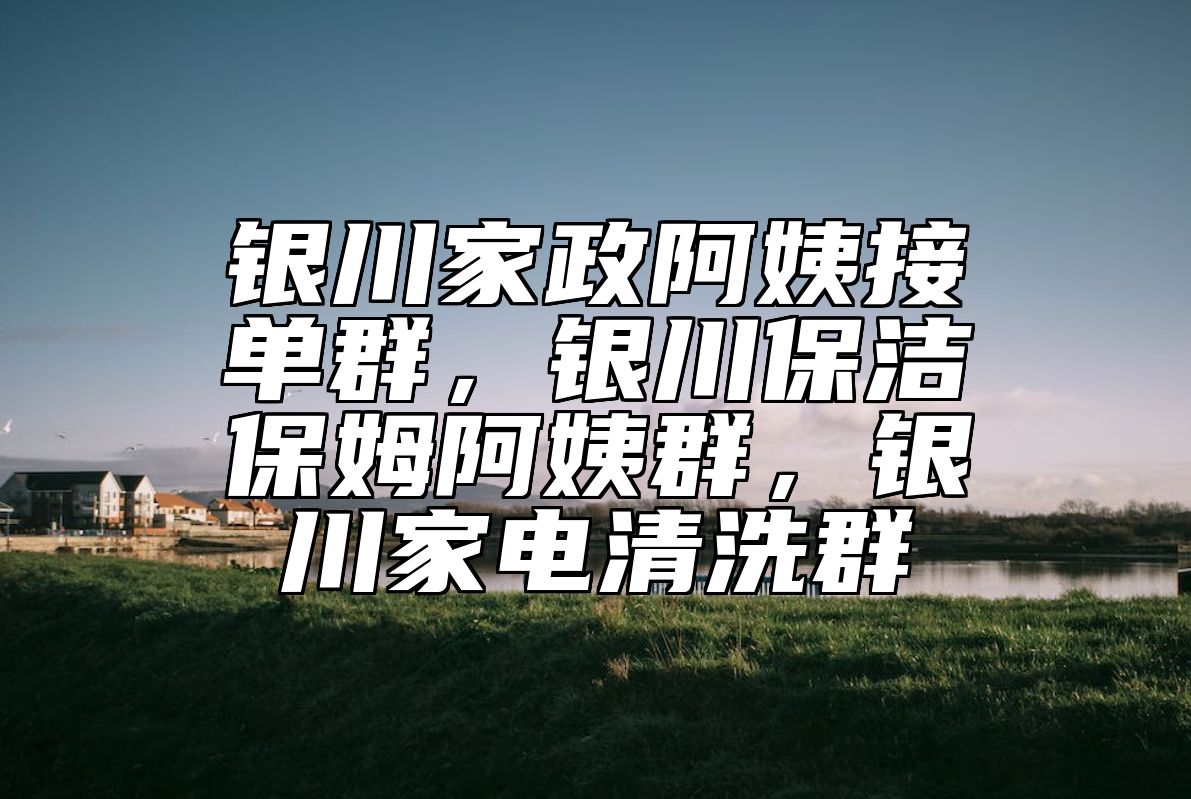 银川家政阿姨接单群，银川保洁保姆阿姨群，银川家电清洗群