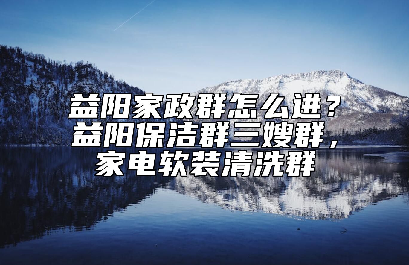 益阳家政群怎么进？益阳保洁群三嫂群，家电软装清洗群