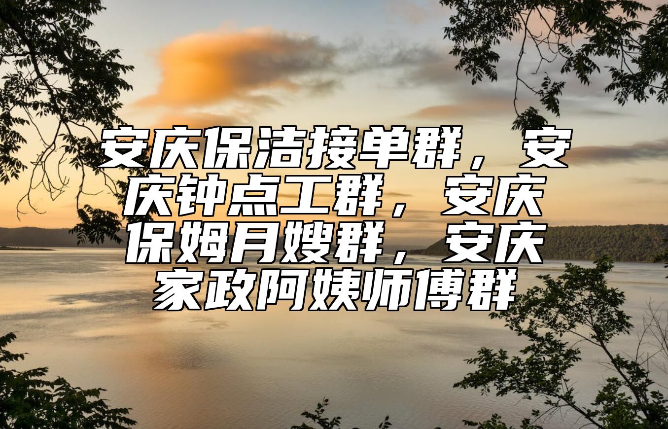 安庆保洁接单群，安庆钟点工群，安庆保姆月嫂群，安庆家政阿姨师傅群