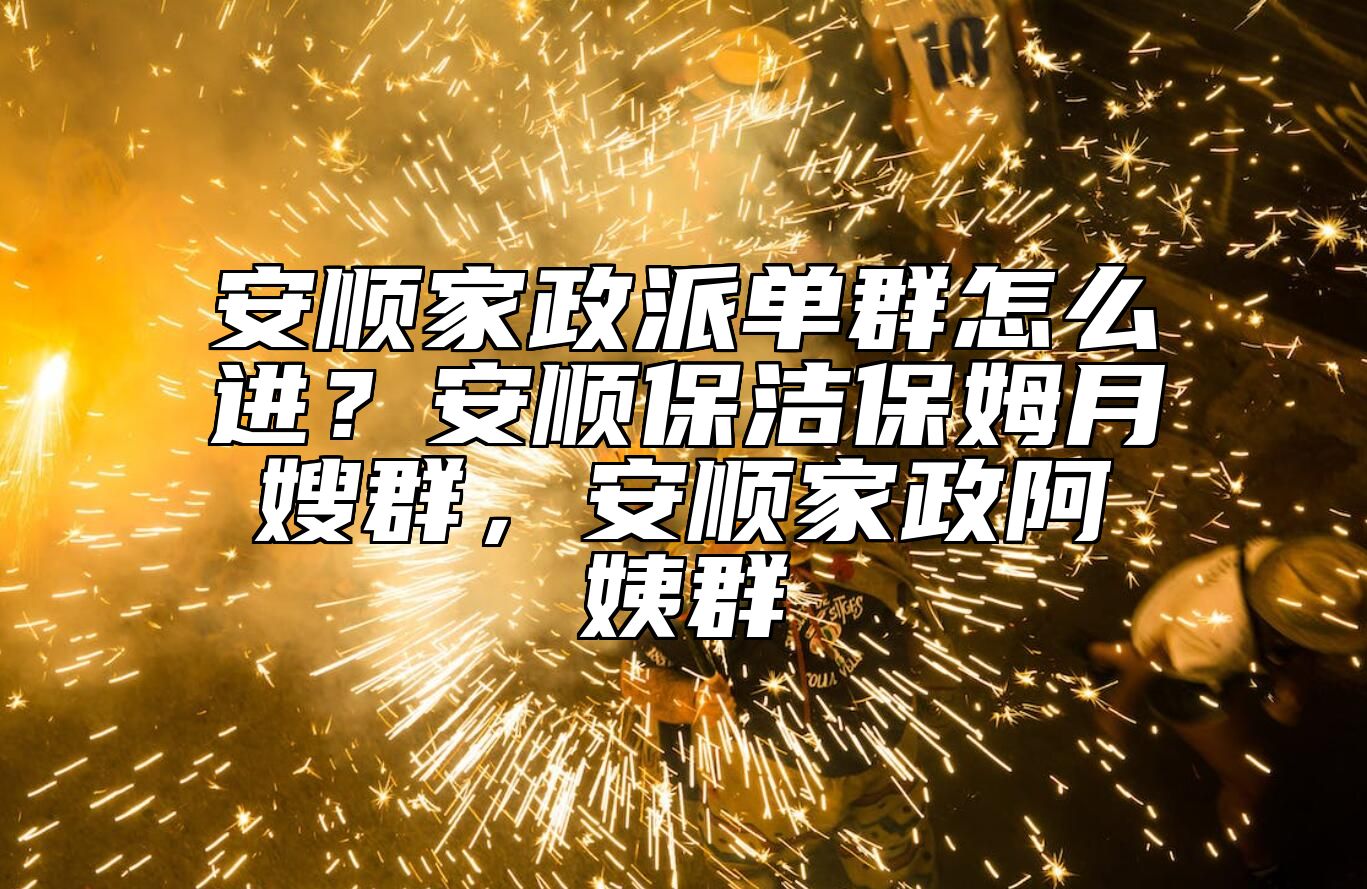 安顺家政派单群怎么进？安顺保洁保姆月嫂群，安顺家政阿姨群 