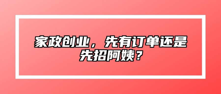 家政创业，先有订单还是先招阿姨？