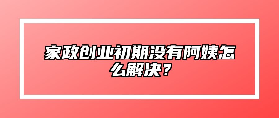 家政创业初期没有阿姨怎么解决？
