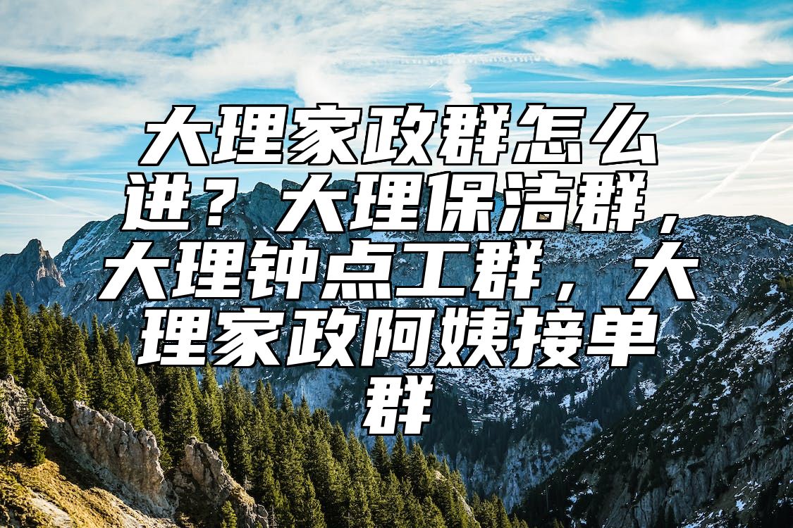大理家政群怎么进?大理保洁群,大理钟点工群,大理家政阿姨接单群