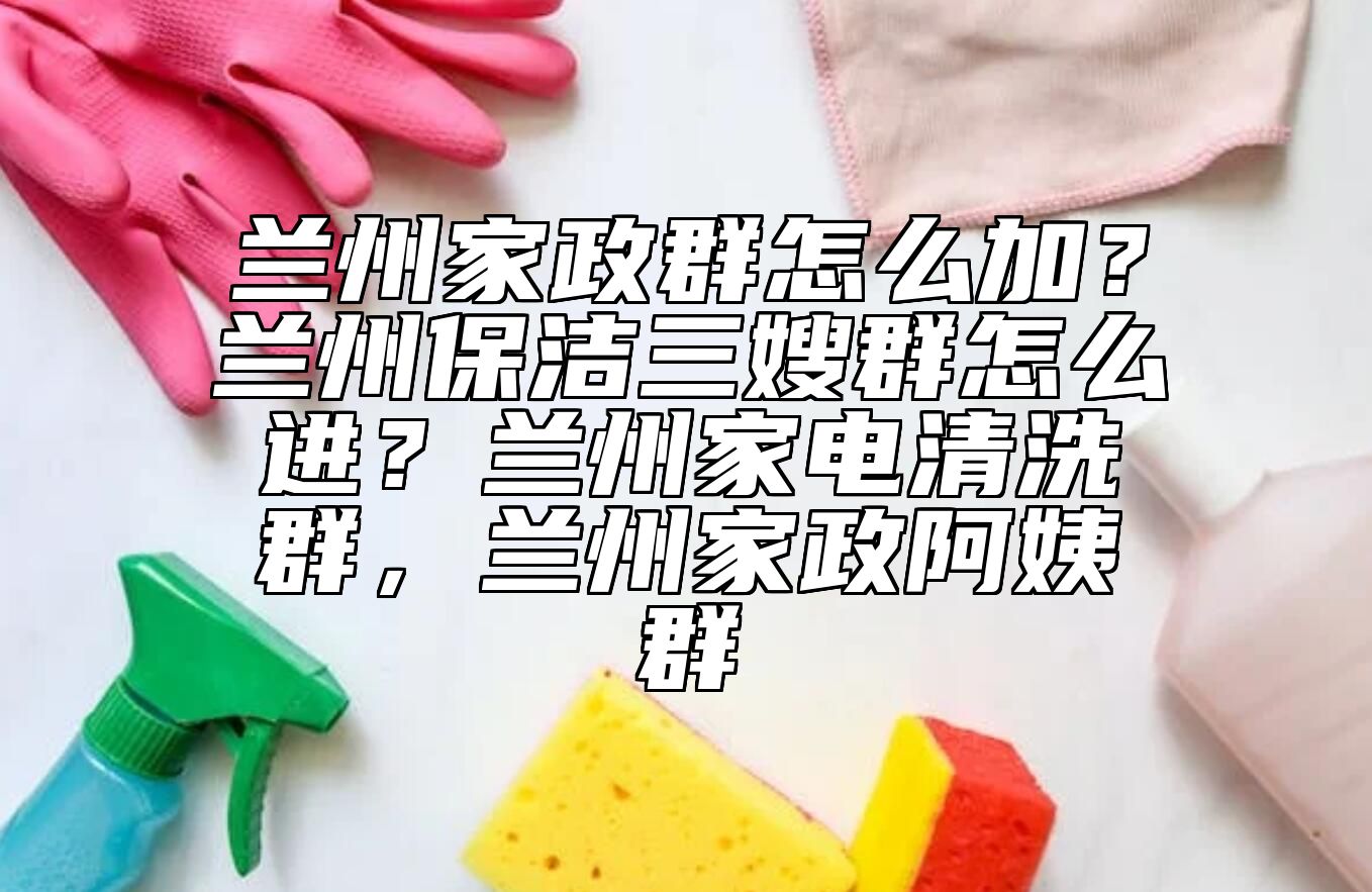 兰州家政群怎么加？兰州保洁三嫂群怎么进？兰州家电清洗群，兰州家政阿姨群 