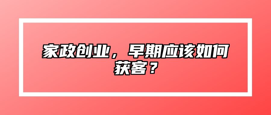 家政创业，早期应该如何获客？