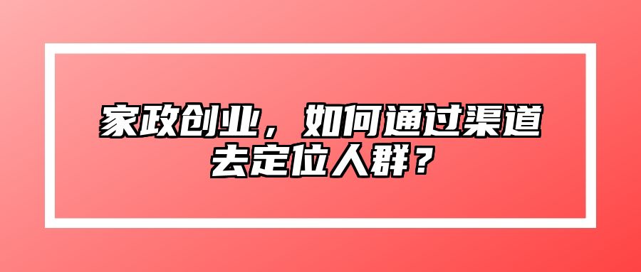 家政创业，如何通过渠道去定位人群？