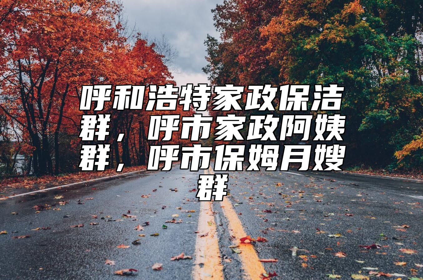 呼和浩特家政保洁群，呼市家政阿姨群，呼市保姆月嫂群