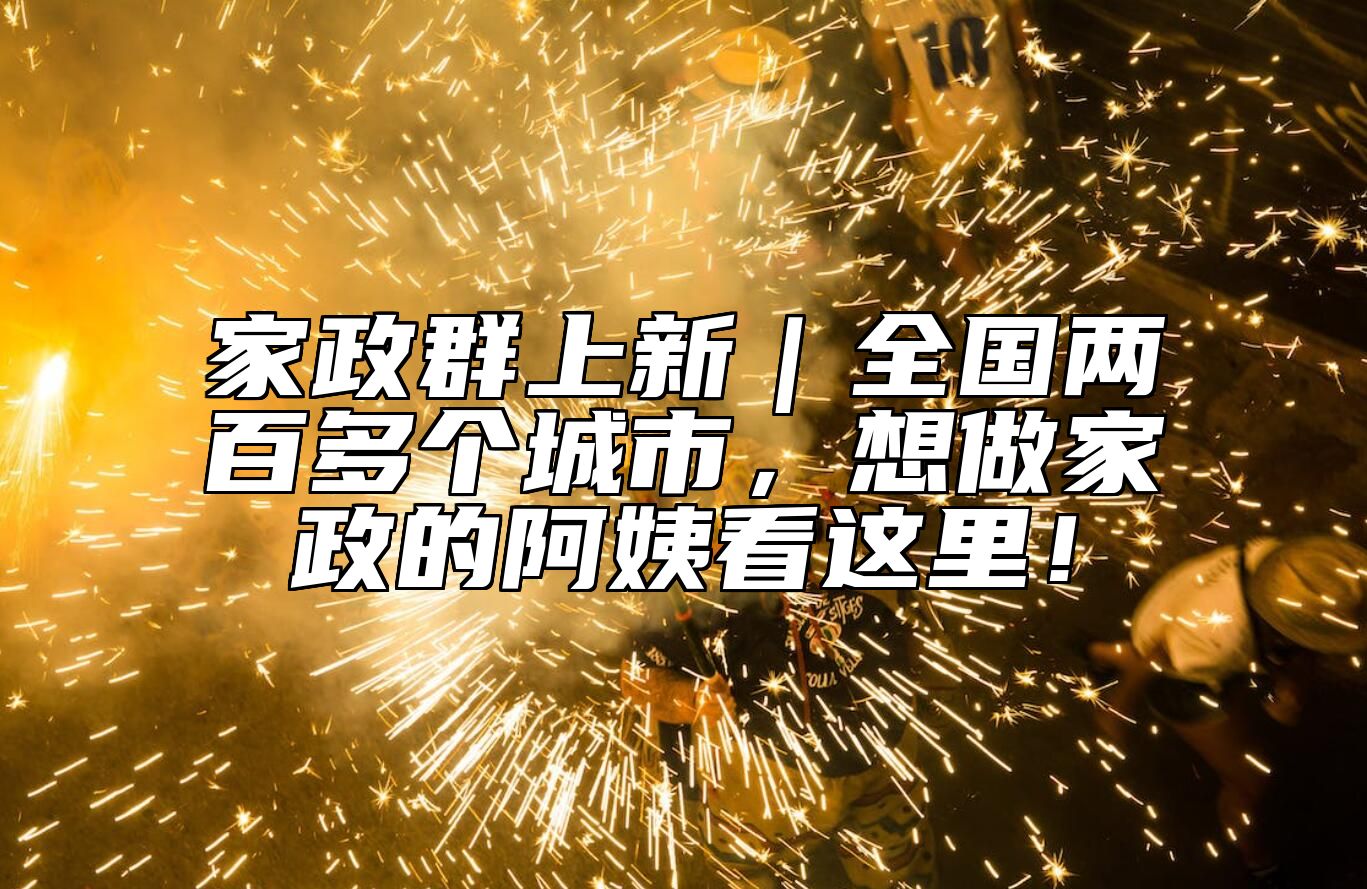 家政群上新｜全国两百多个城市，想做家政的阿姨看这里！