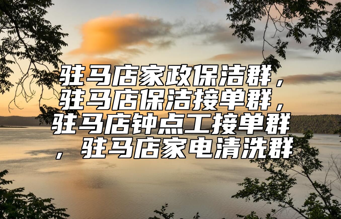 驻马店家政保洁群，驻马店保洁接单群，驻马店钟点工接单群，驻马店家电清洗群