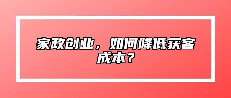 家政创业，如何降低获客成本？