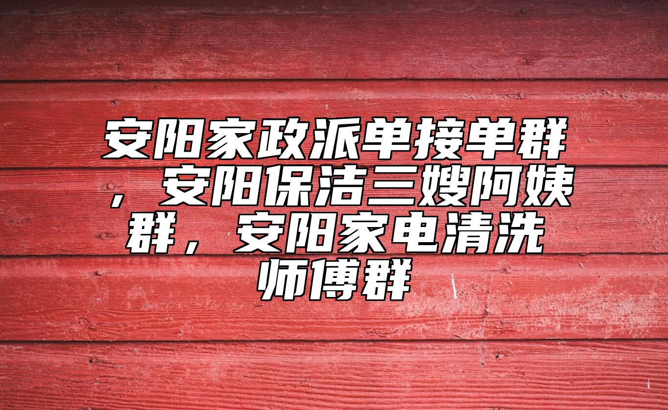安阳家政派单接单群，安阳保洁三嫂阿姨群，安阳家电清洗师傅群