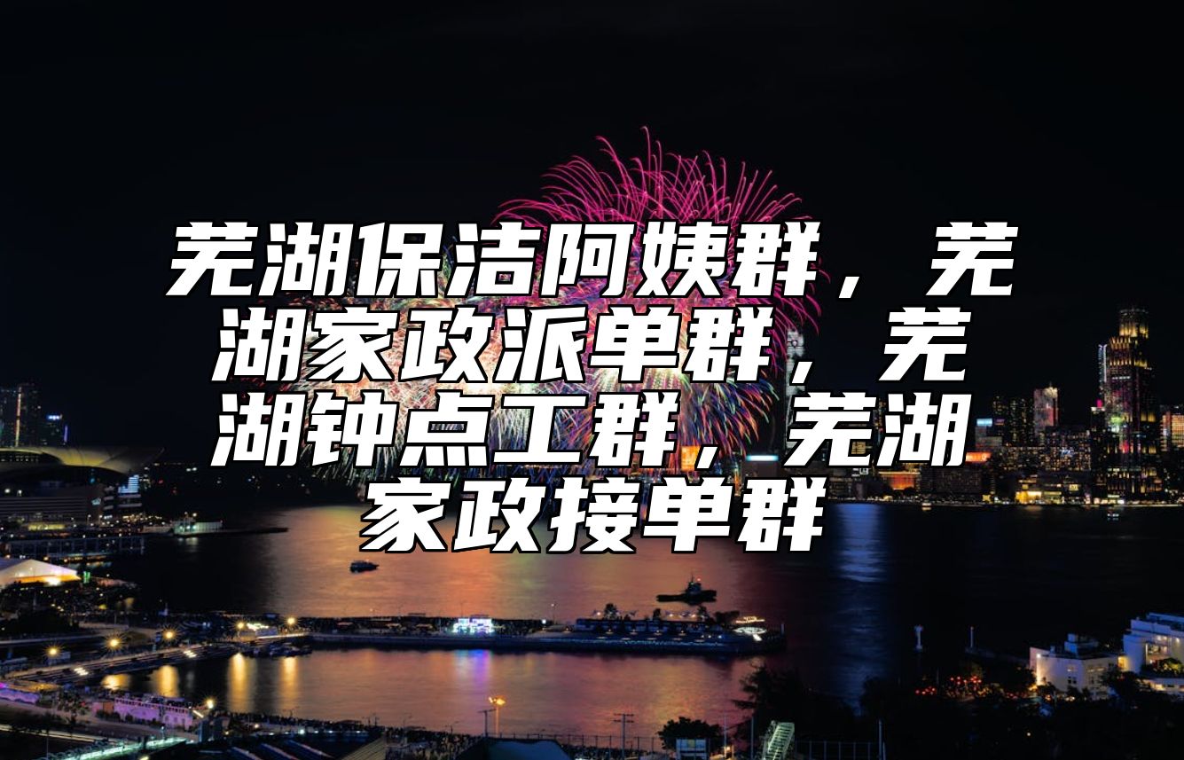 芜湖保洁阿姨群，芜湖家政派单群，芜湖钟点工群，芜湖家政接单群