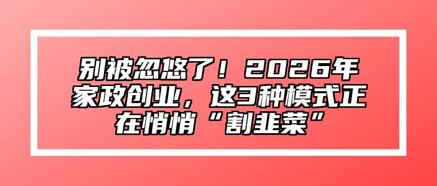 别被忽悠了！2026年家政创业，这3种模式正在悄悄“割韭菜”