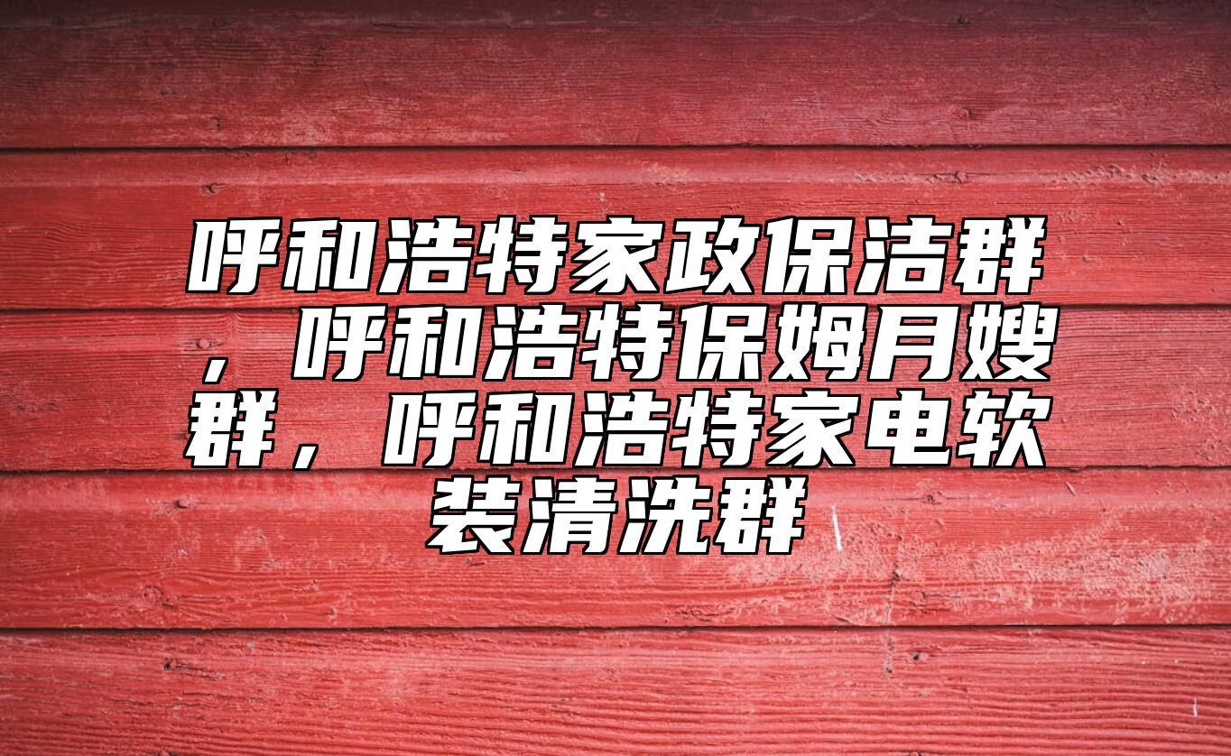 呼和浩特家政保洁群，呼和浩特保姆月嫂群，呼和浩特家电软装清洗群