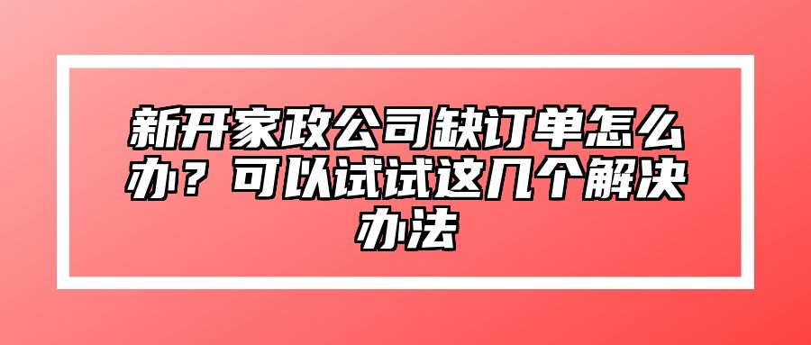 新开家政公司缺订单怎么办？可以试试这几个解决办法