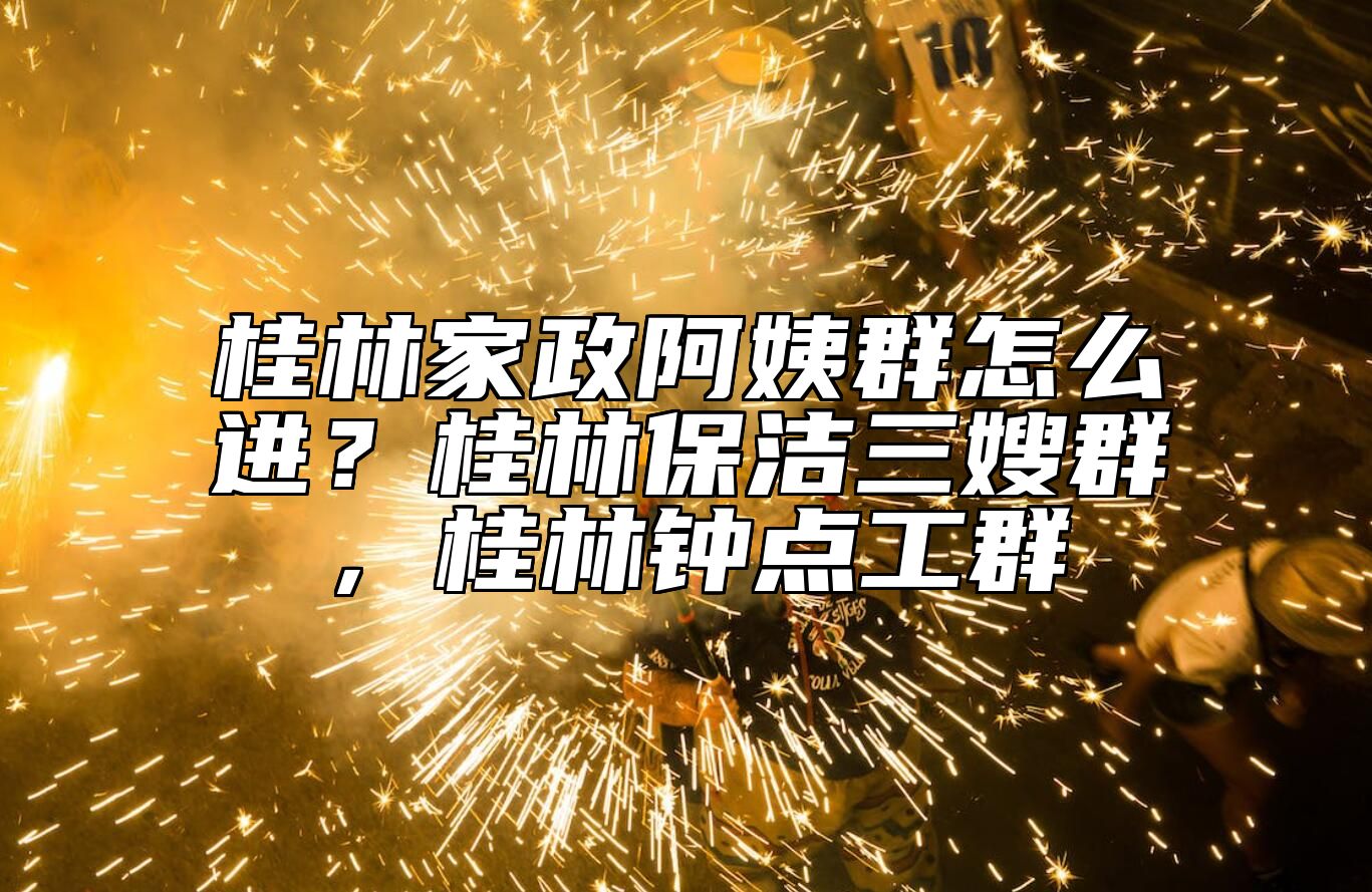 桂林家政阿姨群怎么进？桂林保洁三嫂群，桂林钟点工群