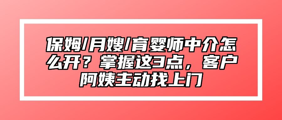 保姆/月嫂/育婴师中介怎么开？掌握这3点，客户阿姨主动找上门